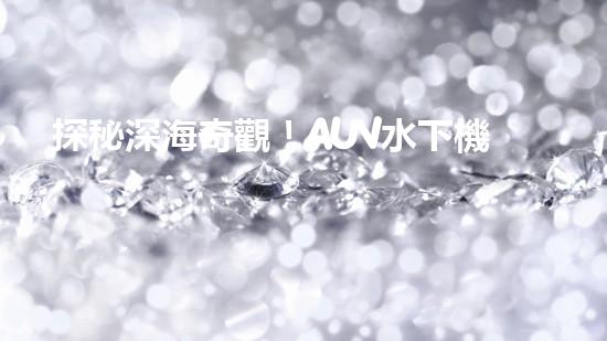 探秘深海奇觀！AUV水下機器人揭開神秘海底的面紗？